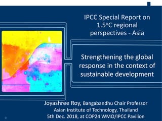 Strengthening the global
response in the context of
sustainable development
IPCC Special Report on
1.5oC regional
perspectives - Asia
0
Joyashree Roy, Bangabandhu Chair Professor
Asian Institute of Technology, Thailand
5th Dec. 2018, at COP24 WMO/IPCC Pavilion
 