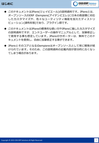Copyright ? 2015 OSS ERP Solutions All Right Reserved. 1
Ϥ
? ΥɥȤJPiere(ԥ`)hYϤǤJPiereȤϡ
`ץ󥽩`ERP iDempiere(ǥԥ)ձTˌ
ޥ䡢ɫʥ`ƥƥCܤӤǥȥ
ӥ`(CΑB)Ǥꡢץ饰ȺǤ
? ΥɥȤJPiereΘ˜ʵĤʹJPiereʩޥ
hYϤǤɥ``βޥ˥奢ȤơӹP
ʹä¤붨ƤޤJPiereΥݩ``ϡoϤǤΥ
Ȥʹäɤ˼ӹP¤Ǥޤ
? JPiereȤΥȤʤiDempiereϥ`ץ󥽩`ȤƳ_kA
ƤޤΤᡢhYϤӛdݤֵĤ˹Ťʤ
ƤޤϤޤ
 