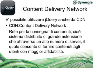 Content Delivery Network
E' possibile utilizzare jQuery anche da CDN.
• CDN:Content Delivery Network
  Rete per la consegna di contenuti, cioè
  sistema distribuito di grande estensione
  che attraverso un alto numero di server, il
  quale consente di fornire contenuti agli
  utenti con maggior affidabilità.
 