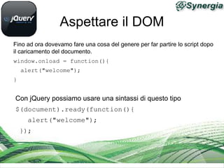Aspettare il DOM
Fino ad ora dovevamo fare una cosa del genere per far partire lo script dopo
il caricamento del documento.
window.onload = function(){ 
  alert("welcome"); 
}


Con jQuery possiamo usare una sintassi di questo tipo
$(document).ready(function(){
   alert("welcome");
 });
 