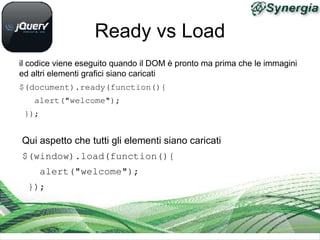 Ready vs Load
il codice viene eseguito quando il DOM è pronto ma prima che le immagini
ed altri elementi grafici siano caricati
$(document).ready(function(){
   alert("welcome");
 });


Qui aspetto che tutti gli elementi siano caricati
$(window).load(function(){
   alert("welcome");
 });
 