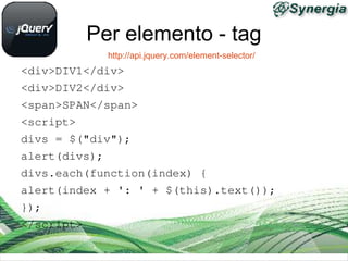 Per elemento - tag
            http://api.jquery.com/element-selector/
<div>DIV1</div>
<div>DIV2</div>
<span>SPAN</span>
<script>
divs = $("div");
alert(divs);
divs.each(function(index) {
alert(index + ': ' + $(this).text());
});
</script>
 