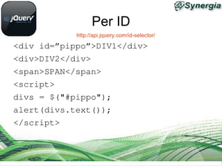 Per ID
            http://api.jquery.com/id-selector/

<div id=”pippo”>DIV1</div>
<div>DIV2</div>
<span>SPAN</span>
<script>
divs = $("#pippo");
alert(divs.text());
</script>
 