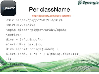 Per className
             http://api.jquery.com/class-selector/
<div class=”pippo”>DIV1</div>
<div>DIV2</div>
<span class=”pippo”>SPAN</span>
<script>
divs = $(".pippo");
alert(divs.text());
divs.each(function(index) {
alert(index + ': ' + $(this).text());
});
</script>
 