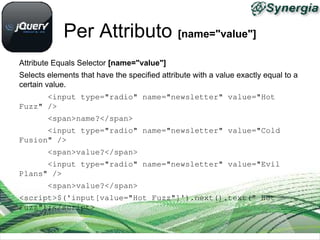 Per Attributo [name="value"]
Attribute Equals Selector [name="value"]
Selects elements that have the specified attribute with a value exactly equal to a
certain value.
      <input type="radio" name="newsletter" value="Hot 
Fuzz" />
      <span>name?</span>
      <input type="radio" name="newsletter" value="Cold 
Fusion" />
      <span>value?</span>
      <input type="radio" name="newsletter" value="Evil 
Plans" />
      <span>value?</span>
<script>$('input[value="Hot Fuzz"]').next().text(" Hot 
Fuzz");</script>
 