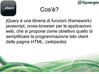 Cos'è?
jQuery è una libreria di funzioni (framework)
javascript, cross-browser per le applicazioni
web, che si propone come obiettivo quello di
semplificare la programmazione lato client
delle pagine HTML. (wikipedia)
 