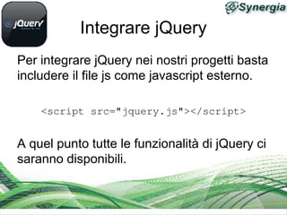 Integrare jQuery
Per integrare jQuery nei nostri progetti basta
includere il file js come javascript esterno.

    <script src="jquery.js"></script>


A quel punto tutte le funzionalità di jQuery ci
saranno disponibili.
 