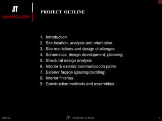 PROJECT OUTLINE 
 1. Introduction 
 2. Site location, analysis and orientation 
 3. Site restrictions and design challenges 
 4. Schematics, design development, planning 
 5. Structural design analysis 
 6. Interior & exterior communication paths 
 7. Exterior façade (glazing/cladding) 
 8. Interior finishes 
 9. Construction methods and assemblies 
12/07/14 JT – TWISTING TOWER 2 
 