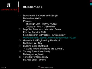 REFERENCES : 
1. Skyscrapers Structure and Design 
By Mathew Wells 
Projects: 
The High Cliff - HONG KONG 
Deutsche Post – GERMANY 
2. Arup San Francisco Unbonded Brace 
Eric Ko, Caroline Field 
From research to Practice – A value story 
www.arup.com/_assets/_download/download172.pdf 
3. Geotechnical Engineering Handbook 
By Robert W. Day 
4. Building Code Illustrated 
A Guide to Understanding the 2009 IBC 
5. Turning Torso Case Study 
By Mojgan Aghamir 
6. Torre Mayor Case Study 
By José Luigi Torricos 
JT – TWISTING TOWER 
12/07/14 23 
