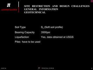 SITE RESTRICTION AND DESIGN CHALLENGES 
GENERAL INFORMATION 
GEOTECHNICAL 
Soil Type Sd (Soft soil profile) 
Bearing Capacity 3500psi 
Liquefaction Yes, data obtained at USGS 
Piles have to be used 
12/07/14 JT – TWISTING TOWER 4 
 