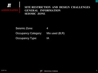 SITE RESTRICTION AND DESIGN CHALLENGES 
GENERAL INFORMATION 
SEISMIC ZONE 
Seismic Zone: 4 
Occupancy Category: Mix used (B,R) 
Occupancy Type: IA 
12/07/14 6 
JT – TWISTING TOWER 
 