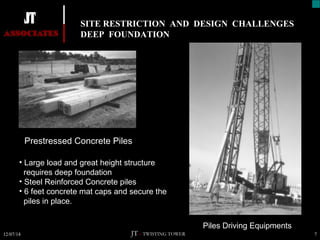 SITE RESTRICTION AND DESIGN CHALLENGES 
DEEP FOUNDATION 
N 
Prestressed Concrete Piles 
Piles Driving Equipments 
• Large load and great height structure 
requires deep foundation 
• Steel Reinforced Concrete piles 
• 6 feet concrete mat caps and secure the 
piles in place. 
JT – TWISTING TOWER 
12/07/14 7 
 
