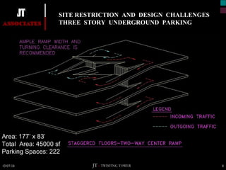 SITE RESTRICTION AND DESIGN CHALLENGES 
THREE STORY UNDERGROUND PARKING 
Area: 177’ x 83’ 
Total Area: 45000 sf 
Parking Spaces: 222 
JT – TWISTING TOWER 
12/07/14 8 
 