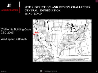 SITE RESTRICTION AND DESIGN CHALLENGES 
GENERAL INFORMATION 
WIND LOAD 
Site 
(California Building Code 
CBC 2009) 
Wind speed = 80mph 
12/07/14 JT – TWISTING TOWER 9 
 