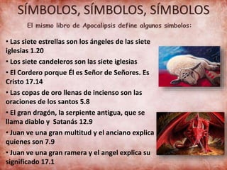 SÍMBOLOS, SÍMBOLOS, SÍMBOLOS
• Las siete estrellas son los ángeles de las siete
iglesias 1.20
• Los siete candeleros son las siete iglesias
• El Cordero porque Él es Señor de Señores. Es
Cristo 17.14
• Las copas de oro llenas de incienso son las
oraciones de los santos 5.8
• El gran dragón, la serpiente antigua, que se
llama diablo y Satanás 12.9
• Juan ve una gran multitud y el anciano explica
quienes son 7.9
• Juan ve una gran ramera y el angel explica su
significado 17.1
 