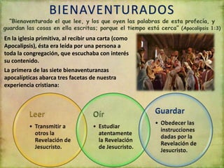 BIENAVENTURADOS
En la iglesia primitiva, al recibir una carta (como
Apocalipsis), ésta era leída por una persona a
toda la congregación, que escuchaba con interés
su contenido.
La primera de las siete bienaventuranzas
apocalípticas abarca tres facetas de nuestra
experiencia cristiana:
 