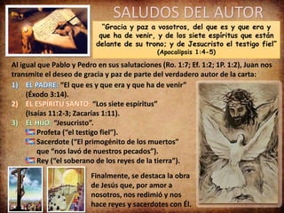 SALUDOS DEL AUTOR
“Gracia y paz a vosotros, del que es y que era y
que ha de venir, y de los siete espíritus que están
delante de su trono; y de Jesucristo el testigo fiel”
(Apocalipsis 1:4-5)
Al igual que Pablo y Pedro en sus salutaciones (Ro. 1:7; Ef. 1:2; 1P. 1:2), Juan nos
transmite el deseo de gracia y paz de parte del verdadero autor de la carta:
“El que es y que era y que ha de venir”
(Éxodo 3:14).
“Los siete espíritus”
(Isaías 11:2-3; Zacarías 1:11).
“Jesucristo”.
Profeta (“el testigo fiel”).
Sacerdote (“El primogénito de los muertos”
que “nos lavó de nuestros pecados”).
Rey (“el soberano de los reyes de la tierra”).
Finalmente, se destaca la obra
de Jesús que, por amor a
nosotros, nos redimió y nos
hace reyes y sacerdotes con Él.
 
