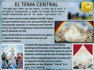 EL TEMA CENTRAL
Jesús viene con las nubes (Mateo 24:30). Todos,
los que estemos vivos y los que participen de la
resurrección especial, lo veremos venir (Daniel
12:2). Los que le traspasaron harán lamentación
por Él (Zacarías 12:10).
Jesús vendrá literal y personalmente con gloria
y majestad. Éste es el evento hacia el cual
avanza la historia.
A través del Apocalipsis encontramos
continuas referencias a la Segunda Venida
de Jesús. Él traerá liberación para los que le
esperan y juicio para los que lo desprecian.
Juan afirma categóricamente la certeza de
la Segunda Venida con una misma
expresión en dos idiomas: “Cierto” [nai
(gr.), amén (heb.)].
 
