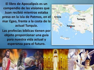 El libro de Apocalipsis es un
compendio de las visiones que
Juan recibió mientras estaba
preso en la isla de Patmos, en el
mar Egeo, frente a la costa de la
actual Turquía.
Las profecías bíblicas tienen por
objeto proporcionar una guía
para nuestra vida actual y
esperanza para el futuro.
Turquía
Patmos
Grecia
 
