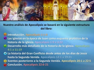 Introducción. Apocalipsis 1:1-8
Las iglesias en la época de Juan como esquema profético de la
historia de la iglesia. Apocalipsis 1:9 a 3:22
Desarrollo más detallado de la historia de la iglesia. Apocalipsis
4:1 a 11:19
La historia del Gran Conflicto desde antes de los días de Jesús
hasta la Segunda Venida. Apocalipsis 12:1 a 19:21
Eventos posteriores a la Segunda Venida. Apocalipsis 20:1 a 22:5
Conclusión. Apocalipsis 22:6-21
Nuestro análisis de Apocalipsis se basará en la siguiente estructura
del libro:
1
2
3
4
5
6
 