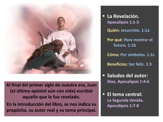 Al final del primer siglo de nuestra era, Juan
(el último apóstol aún con vida) escribió
aquello que le fue revelado.
En la introducción del libro, se nos indica su
propósito, su autor real y su tema principal.
 La Revelación.
Apocalipsis 1:1-3
Quién: Jesucristo. 1:1a
Por qué: Para mostrar el
futuro. 1:1b
Cómo: Por símbolos. 1:1c
Beneficios: Ser feliz. 1:3
 Saludos del autor:
Dios. Apocalipsis 1:4-6
 El tema central:
La Segunda Venida.
Apocalipsis 1:7-8
 