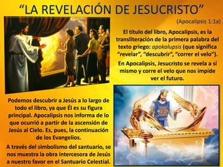 “LA REVELACIÓN DE JESUCRISTO”
(Apocalipsis 1:1a)
El título del libro, Apocalipsis, es la
transliteración de la primera palabra del
texto griego: apokalupsis (que significa
“revelar”, “descubrir”, “correr el velo”).
En Apocalipsis, Jesucristo se revela a sí
mismo y corre el velo que nos impide
ver el futuro.
Podemos descubrir a Jesús a lo largo de
todo el libro, ya que Él es su figura
principal. Apocalipsis nos informa de lo
que ocurrió a partir de la ascensión de
Jesús al Cielo. Es, pues, la continuación
de los Evangelios.
A través del simbolismo del santuario, se
nos muestra la obra intercesora de Jesús
a nuestro favor en el Santuario Celestial.
 