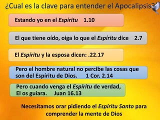 ¿Cual es la clave para entender el Apocalipsis?
Estando yo en el Espíritu 1.10
El que tiene oído, oiga lo que el Espíritu dice 2.7
El Espíritu y la esposa dicen: .22.17
Pero el hombre natural no percibe las cosas que
son del Espíritu de Dios. 1 Cor. 2.14
Pero cuando venga el Espíritu de verdad,
El os guiara. Juan 16.13
Necesitamos orar pidiendo el Espíritu Santo para
comprender la mente de Dios
 