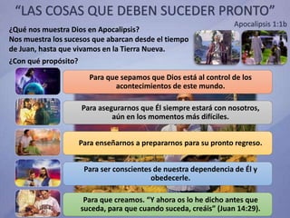 “LAS COSAS QUE DEBEN SUCEDER PRONTO”
Apocalipsis 1:1b
¿Qué nos muestra Dios en Apocalipsis?
Nos muestra los sucesos que abarcan desde el tiempo
de Juan, hasta que vivamos en la Tierra Nueva.
¿Con qué propósito?
Para que sepamos que Dios está al control de los
acontecimientos de este mundo.
Para asegurarnos que Él siempre estará con nosotros,
aún en los momentos más difíciles.
Para enseñarnos a prepararnos para su pronto regreso.
Para ser conscientes de nuestra dependencia de Él y
obedecerle.
Para que creamos. “Y ahora os lo he dicho antes que
suceda, para que cuando suceda, creáis” (Juan 14:29).
 