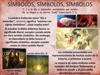 SÍMBOLOS, SÍMBOLOS, SÍMBOLOS
La palabra traducida como “dio a
entender”, sēmainō, significa “mostrar con
signos simbólicos”. ¿Qué implica esto?
Al estudiar la Biblia debemos buscar su
significado literal, excepto cuando exista
un claro sentido simbólico. Sin embargo,
en Apocalipsis se debe buscar el
significado simbólico, excepto cuando
exista un claro sentido literal.
Los dos testigos
(Ap. 11)
Los dos olivos (Zac. 4) Los símbolos presentados son
representaciones de hechos reales de la
historia, o próximos a ocurrir.
La mayoría de estos símbolos están
tomados del Antiguo Testamento, y
debemos acudir a él para poder
descifrarlos correctamente.
 