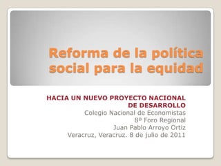 Reforma de la política social para la equidad HACIA UN NUEVO PROYECTO NACIONAL DE DESARROLLO Colegio Nacional de Economistas  8º Foro Regional  Juan Pablo Arroyo Ortiz Veracruz, Veracruz. 8 de julio de 2011 