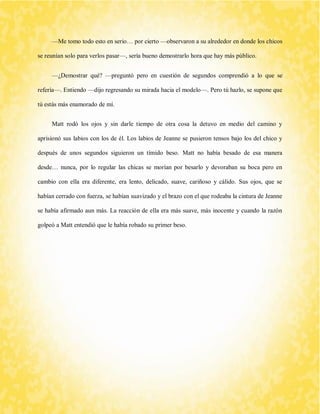 —Me tomo todo esto en serio… por cierto —observaron a su alrededor en donde los chicos se reunían solo para verlos pasar—, sería bueno demostrarlo hora que hay más público. 
—¿Demostrar qué? —preguntó pero en cuestión de segundos comprendió a lo que se refería—. Entiendo —dijo regresando su mirada hacia el modelo—. Pero tú hazlo, se supone que tú estás más enamorado de mí. 
Matt rodó los ojos y sin darle tiempo de otra cosa la detuvo en medio del camino y aprisionó sus labios con los de él. Los labios de Jeanne se pusieron tensos bajo los del chico y después de unos segundos siguieron un tímido beso. Matt no había besado de esa manera desde… nunca, por lo regular las chicas se morían por besarlo y devoraban su boca pero en cambio con ella era diferente, era lento, delicado, suave, cariñoso y cálido. Sus ojos, que se habían cerrado con fuerza, se habían suavizado y el brazo con el que rodeaba la cintura de Jeanne se había afirmado aun más. La reacción de ella era más suave, más inocente y cuando la razón golpeó a Matt entendió que le había robado su primer beso. 
 