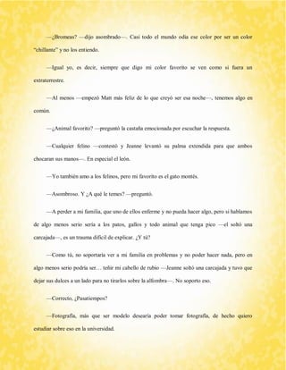 —¿Bromeas? —dijo asombrado—. Casi todo el mundo odia ese color por ser un color “chillante” y no los entiendo. 
—Igual yo, es decir, siempre que digo mi color favorito se ven como si fuera un extraterrestre. 
—Al menos —empezó Matt más feliz de lo que creyó ser esa noche—, tenemos algo en común. 
—¿Animal favorito? —preguntó la castaña emocionada por escuchar la respuesta. 
—Cualquier felino —contestó y Jeanne levantó su palma extendida para que ambos chocaran sus manos—. En especial el león. 
—Yo también amo a los felinos, pero mi favorito es el gato montés. 
—Asombroso. Y ¿A qué le temes? —preguntó. 
—A perder a mi familia, que uno de ellos enferme y no pueda hacer algo, pero si hablamos de algo menos serio sería a los patos, gallos y todo animal que tenga pico —el soltó una carcajada—, es un trauma difícil de explicar. ¿Y tú? 
—Como tú, no soportaría ver a mi familia en problemas y no poder hacer nada, pero en algo menos serio podría ser… teñir mi cabello de rubio —Jeanne soltó una carcajada y tuvo que dejar sus dulces a un lado para no tirarlos sobre la alfombra—. No soporto eso. 
—Correcto, ¿Pasatiempos? 
—Fotografía, más que ser modelo desearía poder tomar fotografía, de hecho quiero estudiar sobre eso en la universidad.  