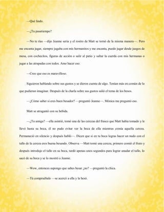—Qué lindo. 
—¿Tu pasatiempo? 
—No te rías —dijo Jeanne seria y el rostro de Matt se tornó de la misma manera—. Pero me encanta jugar, siempre jugaba con mis hermanitos y me encanta, puedo jugar desde juegos de mesa, con cochecitos, figuras de acción o salir al patio y saltar la cuerda con mis hermanas o jugar a las atrapadas con todos. Amo hacer eso. 
—Creo que eso es maravilloso. 
Siguieron hablando sobre sus gustos y se dieron cuenta de algo. Tenían más en común de lo que pudieran imaginar. Después de la charla sobre sus gustos salió el tema de los besos. 
—¿Cómo saber si eres buen besador? —preguntó Jeanne—. Mónica me preguntó eso. 
Matt se atragantó con su bebida. 
—¿Tu amiga? —ella asintió, tomó una de las cerezas del frasco que Matt había tomado y le llevó hasta su boca, él no pudo evitar ver la boca de ella mientras comía aquella cereza. Permaneció en silencio y después habló—. Dicen que si en tu boca logras hacer un nudo con el tallo de la cereza eres buena besando. Observa —Matt tomó una cereza, primero comió el fruto y después introdujo el tallo en su boca, tardó apenas unos segundos para lograr anudar el tallo, lo sacó de su boca y se lo mostró a Jeanne. 
—Wow, entonces supongo que sabes besar ¿no? —preguntó la chica. 
—Tú compruébalo —se acercó a ella y la besó.  