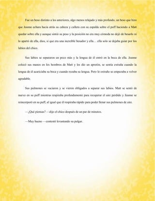 Fue un beso distinto a los anteriores, algo menos relajado y más profundo, un beso que hizo que Jeanne echara hacia atrás su cabeza y callera con su espalda sobre el puff haciendo a Matt quedar sobre ella y aunque sintió su peso y la posición no era muy cómoda no dejó de besarlo ni lo apartó de ella, dios, si que era una increíble besador y ella… ella solo se dejaba guiar por los labios del chico. 
Sus labios se separaron un poco más y la lengua de él entró en la boca de ella. Jeanne colocó sus manos en los hombros de Matt y les dio un apretón, se sentía extraña cuando la lengua de él acariciaba su boca y cuando rozaba su lengua. Pero lo extraño se empezaba a volver agradable. 
Sus pulmones se vaciaron y se vieron obligados a separar sus labios. Matt se sentó de nuevo en su puff mientras respiraba profundamente para recuperar el aire perdido y Jeanne se reincorporó en su puff, al igual que él respiraba rápido para poder llenar sus pulmones de aire. 
—¿Qué piensas? —dijo el chico después de un par de minutos. 
—Muy bueno —contestó levantando su pulgar. 
 