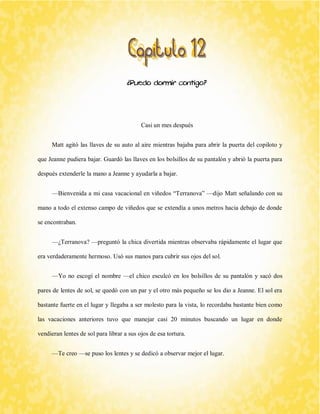 ¿Puedo dormir contigo? 
Casi un mes después 
Matt agitó las llaves de su auto al aire mientras bajaba para abrir la puerta del copiloto y que Jeanne pudiera bajar. Guardó las llaves en los bolsillos de su pantalón y abrió la puerta para después extenderle la mano a Jeanne y ayudarla a bajar. 
—Bienvenida a mi casa vacacional en viñedos “Terranova” —dijo Matt señalando con su mano a todo el extenso campo de viñedos que se extendía a unos metros hacia debajo de donde se encontraban. 
—¿Terranova? —preguntó la chica divertida mientras observaba rápidamente el lugar que era verdaderamente hermoso. Usó sus manos para cubrir sus ojos del sol. 
—Yo no escogí el nombre —el chico esculcó en los bolsillos de su pantalón y sacó dos pares de lentes de sol, se quedó con un par y el otro más pequeño se los dio a Jeanne. El sol era bastante fuerte en el lugar y llegaba a ser molesto para la vista, lo recordaba bastante bien como las vacaciones anteriores tuvo que manejar casi 20 minutos buscando un lugar en donde vendieran lentes de sol para librar a sus ojos de esa tortura. 
—Te creo —se puso los lentes y se dedicó a observar mejor el lugar.  