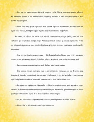 —Creí que tus padres venían detrás de nosotros —dijo Matt al notar que seguían solos, ni los padres de Jeanne ni sus padres habían llegado y no sabía si tenía que preocuparse o solo esperar a que llegaran. 
—Lissa tiene muy poca capacidad para retener líquidos, seguramente se detuvieron en algún baño público, no te preocupes, llegaran en el momento más inoportuno. 
Él sonrió, se colocó los lentes y se dedicó a observar el paisaje verde y café de filas verticales que se extendía campo abajo. Permanecieron en silencio y aunque al principio podía ser interesante después de unos minutos dejaba de serlo, pero al menos para Jeanne seguía siendo interesante. 
—Que aire tan limpio se respira aquí —dijo la castaña absorbiendo todo el aire que pudo retener en sus pulmones y después dejándolo salir—. No podrás sacarme fácilmente de aquí. 
—Tenemos una semana completa aquí, disfruta todo lo que puedas. 
—Una semana no será suficiente para poder limpiar mis pulmones con ese delicioso aire después de haberlos contaminado durante casi 18 años con el aire de la ciudad —nuevamente repitió el proceso anterior de inhalación y exhalación—. Pero disfrutaré de todo. 
—Por cierto, no olvides usar bloqueador —dijo e inconscientemente Matt acarició el brazo desnudo de Jeanne queriendo demostrar que su blanca piel podía sufrir quemaduras pero lo único que logró ver fue como la piel de la chica se erizaba ante su toque. 
—No, no lo olvidaré —dijo moviendo su brazo para alejarlo de los dedos de Matt. 
—Bien —fue lo único que el chico logró pronunciar.  