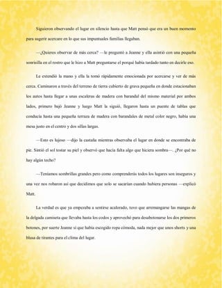 Siguieron observando el lugar en silencio hasta que Matt pensó que era un buen momento para sugerir acercare en lo que sus impuntuales familias llegaban. 
—¿Quieres observar de más cerca? —le preguntó a Jeanne y ella asintió con una pequeña sonrisilla en el rostro que le hizo a Matt preguntarse el porqué había tardado tanto en decirle eso. 
Le extendió la mano y ella la tomó rápidamente emocionada por acercarse y ver de más cerca. Caminaron a través del terreno de tierra cubierto de grava pequeña en donde estacionaban los autos hasta llegar a unas escaleras de madera con barandal del mismo material por ambos lados, primero bajó Jeanne y luego Matt la siguió, llegaron hasta un puente de tablas que conducía hasta una pequeña terraza de madera con barandales de metal color negro, había una mesa justo en el centro y dos sillas largas. 
—Esto es lujoso —dijo la castaña mientras observaba el lugar en donde se encontraba de pie. Sintió el sol tostar su piel y observó que hacía falta algo que hiciera sombra—. ¿Por qué no hay algún techo? 
—Teníamos sombrillas grandes pero como comprenderás todos los lugares son inseguros y una vez nos robaron así que decidimos que solo se sacarían cuando hubiera personas —explicó Matt. 
La verdad es que ya empezaba a sentirse acalorado, tuvo que arremangarse las mangas de la delgada camiseta que llevaba hasta los codos y aprovechó para desabotonarse los dos primeros botones, por suerte Jeanne sí que había escogido ropa cómoda, nada mejor que unos shorts y una blusa de tirantes para el clima del lugar.  