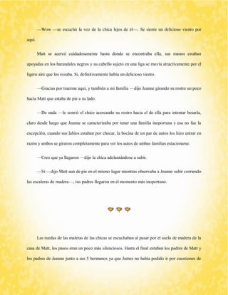 —Wow —se escuchó la voz de la chica lejos de él—. Se siente un delicioso viento por aquí. 
Matt se acercó cuidadosamente hasta donde se encontraba ella, sus manos estaban apoyadas en los barandales negros y su cabello sujeto en una liga se movía atractivamente por el ligero aire que los rozaba. Sí, definitivamente había un delicioso viento. 
—Gracias por traerme aquí, y también a mi familia —dijo Jeanne girando su rostro un poco hacia Matt que estaba de pie a su lado. 
—De nada —le sonrió el chico acercando su rostro hacia el de ella para intentar besarla, claro desde luego que Jeanne se caracterizaba por tener una familia inoportuna y esa no fue la excepción, cuando sus labios estaban por chocar, la bocina de un par de autos los hizo entrar en razón y ambos se giraron completamente para ver los autos de ambas familias estacionarse. 
—Creo que ya llegaron —dijo la chica adelantándose a subir. 
—Sí —dijo Matt aun de pie en el mismo lugar mientras observaba a Jeanne subir corriendo las escaleras de madera—, tus padres llegaron en el momento más inoportuno. 
Las ruedas de las maletas de las chicas se escuchaban al pasar por el suelo de madera de la casa de Matt, los pasos eran un poco más silenciosos. Hasta el final estaban los padres de Matt y los padres de Jeanne junto a sus 5 hermanos ya que James no había podido ir por cuestiones de  