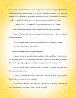 trabajo, frente a ellos caminaban en silencio Matt y Jeanne y a unos cuantos pasos frente a ellos caminaba un hombre vestido de traje de mayordomo, era un hombre mayor y con apariencia gruñona, desde el momento en que se había presentado ante ellos su rostro había causado miedo en todos, a excepción de Matt, pero era por ese motivo que todos caminaban en silencio. 
—¿A dónde vamos? —susurró Jeanne lo suficientemente cerca del oído de Matt. 
—Nos llevará a nuestras habitaciones —le informó mientras seguían caminando. 
—¿Seguro? Creo que quiere llevarnos a alguna habitación de tortura —dijo provocándole una sonrisa al modelo. 
—No tienes nada de qué preocuparte, no tenemos habitación de tortura en esta casa. 
—Qué alivio escuchar eso —dijo sarcástica. 
Siguieron caminando hasta subir a un segundo piso. 
—Lamento informarles que varias habitaciones están siendo remodeladas —dijo el hombre con acento británico—. Solo tenemos listas las habitaciones de la pareja Smith y la pareja Ramírez, claro que si gustan pueden acomodarse como quieran, solo es una sugerencia. 
—Gracias, Antonio, puedes retirarte si gustas —dijo Matt y el hombre solo asintió para desaparecer casi mágicamente. 
—Lamento el inconveniente con las habitaciones —se disculpó Matt—, pero podemos dormir de dos personas en la misma habitación. 
—Yo duermo con Brandon —dijo rápidamente Brenda pero sus padres y Jeanne negaron con la cabeza mucho antes de que terminara de decir la oración.  