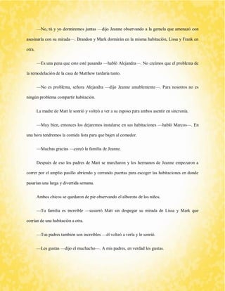 —No, tú y yo dormiremos juntas —dijo Jeanne observando a la gemela que amenazó con asesinarla con su mirada—. Brandon y Mark dormirán en la misma habitación, Lissa y Frank en otra. 
—Es una pena que esto esté pasando —habló Alejandra—. No creímos que el problema de la remodelación de la casa de Matthew tardaría tanto. 
—No es problema, señora Alejandra —dijo Jeanne amablemente—. Para nosotros no es ningún problema compartir habitación. 
La madre de Matt le sonrió y volteó a ver a su esposo para ambos asentir en sincronía. 
—Muy bien, entonces los dejaremos instalarse en sus habitaciones —habló Marcos—. En una hora tendremos la comida lista para que bajen al comedor. 
—Muchas gracias —coreó la familia de Jeanne. 
Después de eso los padres de Matt se marcharon y los hermanos de Jeanne empezaron a correr por el amplio pasillo abriendo y cerrando puertas para escoger las habitaciones en donde pasarían una larga y divertida semana. 
Ambos chicos se quedaron de pie observando el alboroto de los niños. 
—Tu familia es increíble —susurró Matt sin despegar su mirada de Lissa y Mark que corrían de una habitación a otra. 
—Tus padres también son increíbles —él volteó a verla y le sonrió. 
—Les gustas —dijo el muchacho—. A mis padres, en verdad les gustas.  