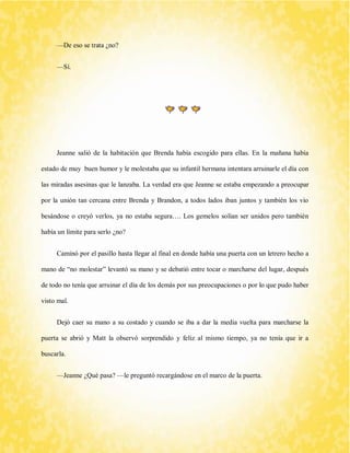 —De eso se trata ¿no? 
—Sí. 
Jeanne salió de la habitación que Brenda había escogido para ellas. En la mañana había estado de muy buen humor y le molestaba que su infantil hermana intentara arruinarle el día con las miradas asesinas que le lanzaba. La verdad era que Jeanne se estaba empezando a preocupar por la unión tan cercana entre Brenda y Brandon, a todos lados iban juntos y también los vio besándose o creyó verlos, ya no estaba segura…. Los gemelos solían ser unidos pero también había un límite para serlo ¿no? 
Caminó por el pasillo hasta llegar al final en donde había una puerta con un letrero hecho a mano de “no molestar” levantó su mano y se debatió entre tocar o marcharse del lugar, después de todo no tenía que arruinar el día de los demás por sus preocupaciones o por lo que pudo haber visto mal. 
Dejó caer su mano a su costado y cuando se iba a dar la media vuelta para marcharse la puerta se abrió y Matt la observó sorprendido y feliz al mismo tiempo, ya no tenía que ir a buscarla. 
—Jeanne ¿Qué pasa? —le preguntó recargándose en el marco de la puerta.  