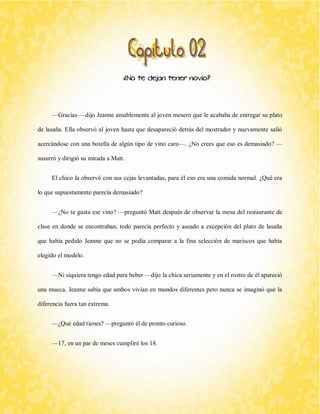 ¿No te dejan tener novio? 
—Gracias —dijo Jeanne amablemente al joven mesero que le acababa de entregar su plato de lasaña. Ella observó al joven hasta que desapareció detrás del mostrador y nuevamente salió acercándose con una botella de algún tipo de vino caro—. ¿No crees que eso es demasiado? — susurró y dirigió su mirada a Matt. 
El chico la observó con sus cejas levantadas, para él eso era una comida normal. ¿Qué era lo que supuestamente parecía demasiado? 
—¿No te gusta ese vino? —preguntó Matt después de observar la mesa del restaurante de clase en donde se encontraban, todo parecía perfecto y aseado a excepción del plato de lasaña que había pedido Jeanne que no se podía comparar a la fina selección de mariscos que había elegido el modelo. 
—Ni siquiera tengo edad para beber —dijo la chica seriamente y en el rostro de él apareció una mueca. Jeanne sabía que ambos vivían en mundos diferentes pero nunca se imaginó que la diferencia fuera tan extrema. 
—¿Qué edad tienes? —preguntó él de pronto curioso. 
—17, en un par de meses cumpliré los 18.  