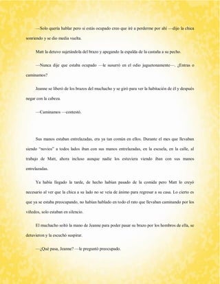 —Solo quería hablar pero si estás ocupado creo que iré a perderme por ahí —dijo la chica sonriendo y se dio media vuelta. 
Matt la detuvo sujetándola del brazo y apegando la espalda de la castaña a su pecho. 
—Nunca dije que estaba ocupado —le susurró en el odio juguetonamente—. ¿Entras o caminamos? 
Jeanne se liberó de los brazos del muchacho y se giró para ver la habitación de él y después negar con la cabeza. 
—Caminamos —contestó. 
Sus manos estaban entrelazadas, era ya tan común en ellos. Durante el mes que llevaban siendo “novios” a todos lados iban con sus manos entrelazadas, en la escuela, en la calle, al trabajo de Matt, ahora incluso aunque nadie los estuviera viendo iban con sus manos entrelazadas. 
Ya había llegado la tarde, de hecho habían pasado de la comida pero Matt lo creyó necesario al ver que la chica a su lado no se veía de ánimo para regresar a su casa. Lo cierto es que ya se estaba preocupando, no habían hablado en todo el rato que llevaban caminando por los viñedos, solo estaban en silencio. 
El muchacho soltó la mano de Jeanne para poder pasar su brazo por los hombros de ella, se detuvieron y la escuchó suspirar. 
—¿Qué pasa, Jeanne? —le preguntó preocupado.  