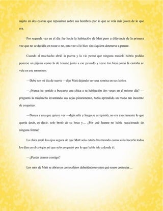 sujeto en dos coletas que reposaban sobre sus hombros por lo que se veía más joven de lo que era. 
Por segunda vez en el día fue hacia la habitación de Matt pero a diferencia de la primera vez que no se decidía en tocar o no, esta vez sí lo hizo sin si quiera detenerse a pensar. 
Cuando el muchacho abrió la puerta y la vio pensó que ninguna modelo habría podido ponerse un pijama como la de Jeanne junto a ese peinado y verse tan bien como la castaña se veía en ese momento. 
—Debe ser mi día de suerte —dijo Matt dejando ver una sonrisa en sus labios. 
—¿Nunca ha venido a buscarte una chica a tu habitación dos veces en el mismo día? — preguntó la muchacha levantando sus cejas pícaramente, había aprendido un modo tan inocente de coqueteo. 
—Nunca a una que quiero ver —dejó salir y luego se arrepintió, no era exactamente lo que quería decir, es decir, solo brotó de su boca y… ¿Por qué Jeanne no había reaccionado de ninguna forma? 
La chica rodó los ojos segura de que Matt solo estaba bromeando como solía hacerlo todos los días en el colegio así que solo preguntó por lo que había ido a donde él. 
—¿Puedo dormir contigo? 
Los ojos de Matt se abrieron como platos debatiéndose entre qué rayos contestar… 
 