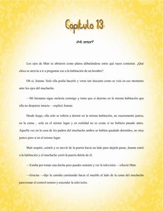 ¿Mi amor? 
Los ojos de Matt se abrieron como platos debatiéndose entre qué rayos contestar. ¿Qué chica se atrevía a ir a preguntar eso a la habitación de un hombre? 
Oh sí, Jeanne. Solo ella podía hacerlo y verse tan inocente como se veía en ese momento ante los ojos del muchacho. 
—Mi hermana sigue molesta conmigo y temo que si duermo en la misma habitación que ella no despierte intacta —explicó Jeanne. 
Desde luego, ella solo se refería a dormir en la misma habitación, no exactamente juntos, en la cama… solo en el mismo lugar y en realidad no es como si no hubiera pasado antes. Aquella vez en la casa de los padres del muchacho ambos se habían quedado dormidos, no muy juntos pero sí en el mismo lugar. 
Matt suspiró, asintió y se movió de la puerta hacia un lado para dejarla pasar, Jeanne entró a la habitación y el muchacho cerró la puerta detrás de él. 
—Estaba por tomar una ducha pero puedes sentarte y ver la televisión —ofreció Matt. 
—Gracias —dijo la castaña caminando hacia el mueble al lado de la cama del muchacho para tomar el control remoto y encender la televisión.  