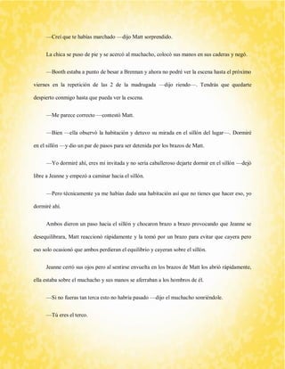 —Creí que te habías marchado —dijo Matt sorprendido. 
La chica se puso de pie y se acercó al muchacho, colocó sus manos en sus caderas y negó. 
—Booth estaba a punto de besar a Brennan y ahora no podré ver la escena hasta el próximo viernes en la repetición de las 2 de la madrugada —dijo riendo—. Tendrás que quedarte despierto conmigo hasta que pueda ver la escena. 
—Me parece correcto —contestó Matt. 
—Bien —ella observó la habitación y detuvo su mirada en el sillón del lugar—. Dormiré en el sillón —y dio un par de pasos para ser detenida por los brazos de Matt. 
—Yo dormiré ahí, eres mi invitada y no sería caballeroso dejarte dormir en el sillón —dejó libre a Jeanne y empezó a caminar hacia el sillón. 
—Pero técnicamente ya me habías dado una habitación así que no tienes que hacer eso, yo dormiré ahí. 
Ambos dieron un paso hacia el sillón y chocaron brazo a brazo provocando que Jeanne se desequilibrara, Matt reaccionó rápidamente y la tomó por un brazo para evitar que cayera pero eso solo ocasionó que ambos perdieran el equilibrio y cayeran sobre el sillón. 
Jeanne cerró sus ojos pero al sentirse envuelta en los brazos de Matt los abrió rápidamente, ella estaba sobre el muchacho y sus manos se aferraban a los hombros de él. 
—Si no fueras tan terca esto no habría pasado —dijo el muchacho sonriéndole. 
—Tú eres el terco.  
