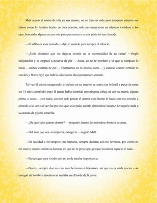 Matt acunó el rostro de ella en sus manos, no se dijeron nada pero tampoco unieron sus labios como lo habrían hecho en otra ocasión, solo permanecieron en silencio viéndose a los ojos, buscando alguna excusa más para permanecer en esa posición tan cómoda. 
—El sillón es más cómodo —dijo el modelo para romper el silencio. 
—¿Estás diciendo que me dejaras dormir en la incomodidad de tu cama? —fingió indignación y se empezó a ponerse de pie—. Anda, yo no te morderé y sé que tu tampoco lo harás —ambos estaban de pie—. Durmamos en la misma cama —y cuando Jeanne terminó la oración y Matt creyó que habría sido buena idea permanecer sentado. 
Tal vez él estaba exagerando, e incluso en su interior se sentía tan infantil a pesar de tener los 18 años cumplidos pero él jamás había dormido con ninguna chica, ni con su mamá, alguna prima, o novia… con nadie, con tan solo pensar el dormir con Jeanne lo hacía sentirse extraño y cómodo a la vez, tal vez fue por eso que solo pudo asentir sintiéndose incapaz de negarle nada a la castaña de pijama amarilla. 
—¿De qué lado quieres dormir? —preguntó Jeanne deteniéndose frente a la cama. 
—Del lado que sea, no importa, escoge tú —sugirió Matt. 
—En realidad a mí tampoco me importa, siempre duermo con mi hermana, por cierto no me muevo mucho mientras duermo así que no te preocupes porque invada tu espacio ni nada… 
—Parece que para ti todo esto no es de mucha importancia. 
—Bueno, siempre duermo con mis hermanas o hermanos así que no es nada nuevo —se encogió de hombros mientras se sentaba en el borde de la cama.  