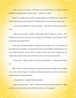 —Pero yo no soy tu hermano —dijo Matt con un extraño brillo en su sonrisa, se estaba sintiendo más relajado cuando se acercó a ella—. ¿Tienes eso en claro? 
Jeanne rió y cuando menos acordó su espalda pegaba en el acolchado de la cama y Matt estaba sobre ella con una de sus manos en la mejilla de ella y la otra sosteniendo todo su peso. 
—¿Acaso quieres obligarme a tener sexo contigo? —dijo Jeanne confiada de que estaba a salvo. 
—Sabes que no lo haría —deslizó su dedo pulgar sobre los labios de la chica—. Pero deberías de tener más en cuenta que no soy ninguno de tus hermanos y que no debes de decir esas palabras ante ningún hombre. 
Jeanne tragó, de repente entendió lo ingenua que podía llegar a ser y eso le molestó, era cierto Matt no era su hermano y si fuera otro chico tal vez todo se hubiera mal interpretado y las cosas habrían terminado mal. Se sintió con ganas de darse topes contra la pared pero eso tampoco iba a ayudar de nada, salvo volverla más tonta y no era eso lo que necesitaba. 
—Tienes razón —habló y desvió su vista de la del muchacho—. Gracias por advertirme eso. 
Matt se sentó a un lado de Jeanne pero ella permaneció aun más tiempo sobre su espalda con su vista al techo beige de la habitación. Ambos permanecieron en silencio durante unos minutos hasta que él rompió el silencio. 
—¿En qué piensas? —preguntó Matt observándola. 
—Que eres un buen chico —habló—. Estoy muy feliz de que me hayas pedido esto, fingir ser tu novia me ha resultado muy divertido durante este mes. Te lo agradezco.  