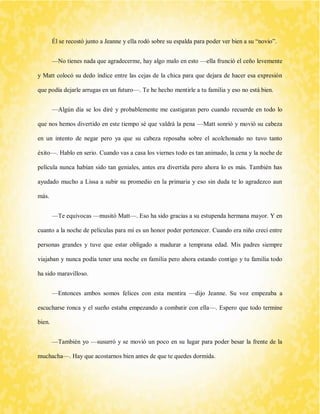 Él se recostó junto a Jeanne y ella rodó sobre su espalda para poder ver bien a su “novio”. 
—No tienes nada que agradecerme, hay algo malo en esto —ella frunció el ceño levemente y Matt colocó su dedo índice entre las cejas de la chica para que dejara de hacer esa expresión que podía dejarle arrugas en un futuro—. Te he hecho mentirle a tu familia y eso no está bien. 
—Algún día se los diré y probablemente me castigaran pero cuando recuerde en todo lo que nos hemos divertido en este tiempo sé que valdrá la pena —Matt sonrió y movió su cabeza en un intento de negar pero ya que su cabeza reposaba sobre el acolchonado no tuvo tanto éxito—. Hablo en serio. Cuando vas a casa los viernes todo es tan animado, la cena y la noche de película nunca habían sido tan geniales, antes era divertida pero ahora lo es más. También has ayudado mucho a Lissa a subir su promedio en la primaria y eso sin duda te lo agradezco aun más. 
—Te equivocas —musitó Matt—. Eso ha sido gracias a su estupenda hermana mayor. Y en cuanto a la noche de películas para mí es un honor poder pertenecer. Cuando era niño crecí entre personas grandes y tuve que estar obligado a madurar a temprana edad. Mis padres siempre viajaban y nunca podía tener una noche en familia pero ahora estando contigo y tu familia todo ha sido maravilloso. 
—Entonces ambos somos felices con esta mentira —dijo Jeanne. Su voz empezaba a escucharse ronca y el sueño estaba empezando a combatir con ella—. Espero que todo termine bien. 
—También yo —susurró y se movió un poco en su lugar para poder besar la frente de la muchacha—. Hay que acostarnos bien antes de que te quedes dormida.  