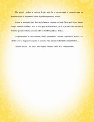 Ella asintió y ambos se pusieron de pie, Matt fue el que acomodó la cama retirando las almohadas que no necesitaban y solo dejando un par sobre la cama. 
Jeanne se acostó del lado derecho de la cama y aunque no hacía frio se cubrió con las dos cobijas hasta los hombros. Matt la imitó pero a diferencia de ella él se acostó sobre su espalda mientras que ella se había acostado sobre su hombro quedando de lado. 
No pasaron más de cinco minutos cuando Jeanne había caído en los brazos de morfeo y tal vez fue solo su imaginación o parte de un sueño pero creyó escuchar de la voz de Matt un… 
“Buenas noches… mi amor” para después sentir los labios de él sobre su frente. 
 